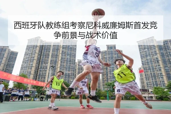 西班牙队教练组考察尼科威廉姆斯首发竞争前景与战术价值