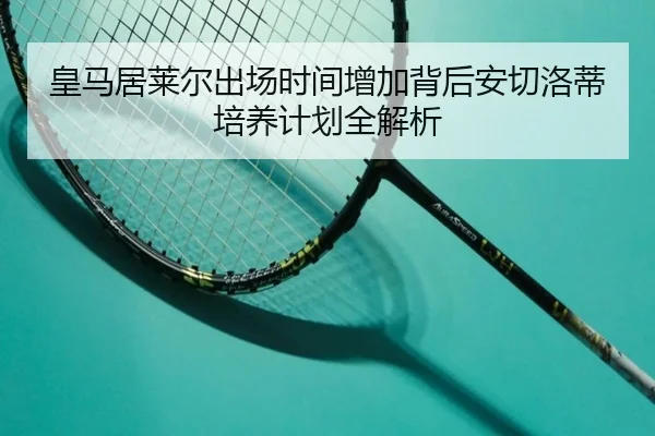 皇马居莱尔出场时间增加背后安切洛蒂培养计划全解析