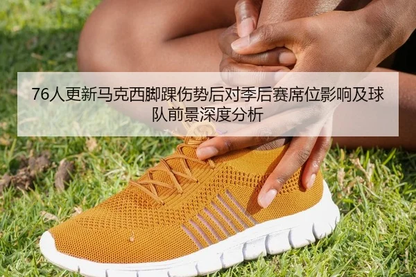 76人更新马克西脚踝伤势后对季后赛席位影响及球队前景深度分析