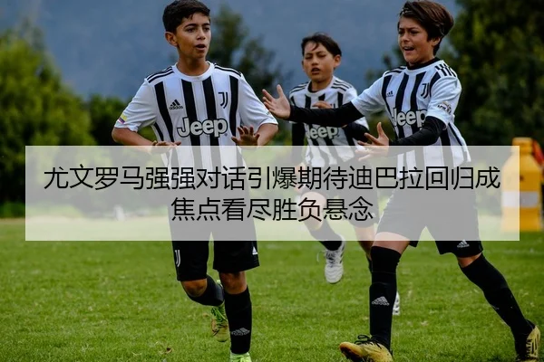 尤文罗马强强对话引爆期待迪巴拉回归成焦点看尽胜负悬念