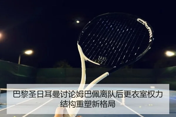 巴黎圣日耳曼讨论姆巴佩离队后更衣室权力结构重塑新格局